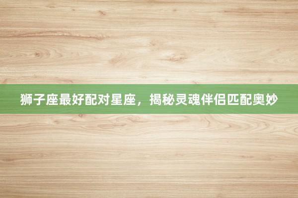 狮子座最好配对星座，揭秘灵魂伴侣匹配奥妙